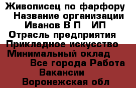 Живописец по фарфору › Название организации ­ Иванов В.П., ИП › Отрасль предприятия ­ Прикладное искусство › Минимальный оклад ­ 30 000 - Все города Работа » Вакансии   . Воронежская обл.